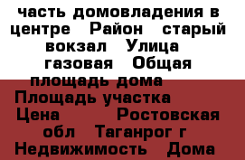 часть домовладения в центре › Район ­ старый вокзал › Улица ­ газовая › Общая площадь дома ­ 40 › Площадь участка ­ 100 › Цена ­ 850 - Ростовская обл., Таганрог г. Недвижимость » Дома, коттеджи, дачи продажа   